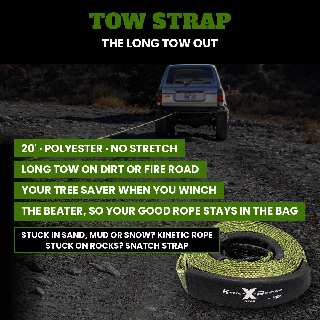 Tow strap, the long tow out: 20' polyester, no stretch. The long tow on dirt or fire road, your tree saver when you winch, and the beater so your good rope stays in the bag. Stuck in sand, mud or snow? Kinetic rope. Stuck on rocks? Snatch strap.